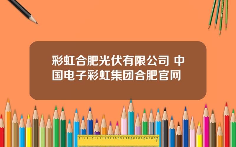 彩虹合肥光伏有限公司 中国电子彩虹集团合肥官网